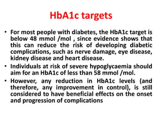 HbA1c targets
• For most people with diabetes, the HbA1c target is
below 48 mmol /mol , since evidence shows that
this can reduce the risk of developing diabetic
complications, such as nerve damage, eye disease,
kidney disease and heart disease.
• Individuals at risk of severe hypoglycaemia should
aim for an HbA1c of less than 58 mmol /mol.
• However, any reduction in HbA1c levels (and
therefore, any improvement in control), is still
considered to have beneficial effects on the onset
and progression of complications
 