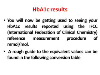HbA1c results
• You will now be getting used to seeing your
HbA1c results reported using the IFCC
(International Federation of Clinical Chemistry)
reference measurement procedure of
mmol/mol.
• A rough guide to the equivalent values can be
found inthe following conversion table
 