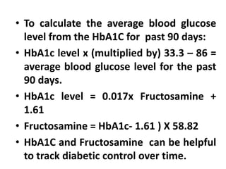 • To calculate the average blood glucose
level from the HbA1C for past 90 days:
• HbA1c level x (multiplied by) 33.3 – 86 =
average blood glucose level for the past
90 days.
• HbA1c level = 0.017x Fructosamine +
1.61
• Fructosamine = HbA1c- 1.61 ) X 58.82
• HbA1C and Fructosamine can be helpful
to track diabetic control over time.
 