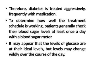 • Therefore, diabetes is treated aggressively,
frequently with medication.
• To determine how well the treatment
schedule is working, patients generally check
their blood sugar levels at least once a day
withablood sugar meter.
• It may appear that the levels of glucose are
at their ideal levels, but levels may change
wildlyoverthe course oftheday.
 