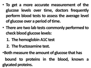 • To get a more accurate measurement of the
glucose levels over time, doctors frequently
perform blood tests to assess the average level
ofglucose overaperiod oftime.
• There are two lab tests commonly performed to
checkblood glucose levels:
1. Thehemoglobin A1Ctest
2. Thefructosamine test.
•Bothmeasure theamount ofglucose that has
bound to proteins in the blood, known a
glycated proteins.
 