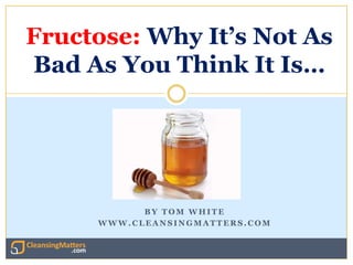 Fructose: Why It’s Not As
Bad As You Think It Is…




           BY TOM WHITE
     WWW.CLEANSINGMATTERS.COM


                    http://www.cleansingmatters.com
 