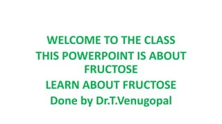 WELCOME TO THE CLASS
THIS POWERPOINT IS ABOUT
FRUCTOSE
LEARN ABOUT FRUCTOSE
Done by Dr.T.Venugopal
 
