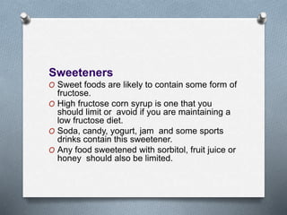 Sweeteners
O Sweet foods are likely to contain some form of
fructose.
O High fructose corn syrup is one that you
should limit or avoid if you are maintaining a
low fructose diet.
O Soda, candy, yogurt, jam and some sports
drinks contain this sweetener.
O Any food sweetened with sorbitol, fruit juice or
honey should also be limited.
 