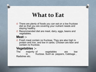 What to Eat
O There are plenty of foods you can eat on a low fructose
diet so that you are covering your nutrient needs and
staying healthy.
O Recommended diet are meat, dairy, eggs, beans and
vegetables.
Meat :-
O Fresh meat contain no fructose. They are also high in
protein and iron, and low in carbs. Chicken are lean and
contain no fructose.
Vegetables :-
The majority of vegetables are low
in fructose. Such as peppers, Cabbage ,
Radishes etc.
 