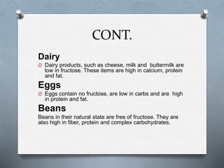 CONT.
Dairy
O Dairy products, such as cheese, milk and buttermilk are
low in fructose. These items are high in calcium, protein
and fat.
Eggs
O Eggs contain no fructose, are low in carbs and are high
in protein and fat.
Beans
Beans in their natural state are free of fructose. They are
also high in fiber, protein and complex carbohydrates.
 