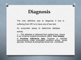 Diagnosis
 The only definitive way to diagnose if one is
suffering from HFI is to have one of two test.
 An enzymatic assay to determine aldolase
activity.
O - The aldolase is obtained from patient liver tissue
in an invasive surgical procedure called liver biopsy.
 A fructose tolerance test, fructose is injected
introvenously under controlled condition where acute
glucose, fructose & phosphate levels are monitered.
 