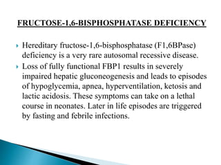 FRUCTOSE-1,6-BISPHOSPHATASE DEFICIENCY
 Hereditary fructose-1,6-bisphosphatase (F1,6BPase)
deficiency is a very rare autosomal recessive disease.
 Loss of fully functional FBP1 results in severely
impaired hepatic gluconeogenesis and leads to episodes
of hypoglycemia, apnea, hyperventilation, ketosis and
lactic acidosis. These symptoms can take on a lethal
course in neonates. Later in life episodes are triggered
by fasting and febrile infections.
 