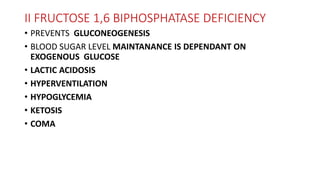 II FRUCTOSE 1,6 BIPHOSPHATASE DEFICIENCY
• PREVENTS GLUCONEOGENESIS
• BLOOD SUGAR LEVEL MAINTANANCE IS DEPENDANT ON
EXOGENOUS GLUCOSE
• LACTIC ACIDOSIS
• HYPERVENTILATION
• HYPOGLYCEMIA
• KETOSIS
• COMA
 