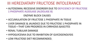 III HEREDIATARY FRUCTOSE INTOLERANCE
• AUTOSOMAL RECESSIVE DISORDER DUE TO DEFICIENCY OF FRUCTOSE
1 PHOSPHATE ALDOLASE (ALDOLASE B)
ENZYME BLOCK CAUSES
• ACCUMULATION OF FRUCTOSE 1 PHOSPHATE IN TISSUE
• LIVER DAMAGE & JAUNDICE DUE TO FRUCTOSE 1 PHOSPHATE IN
TISSUE—THAT CAN PROGRESS IN CIRRHOSIS &ASCITES
• RENAL TUBULAR DAMAGE
• HYPOGLYCEMIA DUE TO INHIBITION OF GLYCOGENOLYSIS
• LOW FRUCTOSE DIET RECOMMENDED.
 