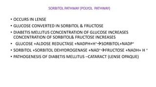 SORBITOL PATHWAY (POLYOL PATHWAY)
• OCCURS IN LENSE
• GLUCOSE CONVERTED IN SORBITOL & FRUCTOSE
• DIABETIS MELLITUS CONCENTRATION OF GLUCOSE INCREASES
CONCENTRATION OF SORBITOL& FRUCTOSE INCREASES
• GLUCOSE +ALDOSE REDUCTASE +NADPH+H+SORBITOL+NADP+
• SORBITOL +SORBITOL DEHYDROGENASE +NAD+FRUCTOSE +NADH+ H +
• PATHOGENESIS OF DIABETIS MELLITUS –CATARACT (LENSE OPAQUE)
 
