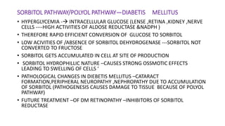 SORBITOL PATHWAY/POLYOL PATHWAY—DIABETIS MELLITUS
• HYPERGLYCEMIA - INTRACELLULAR GLUCOSE (LENSE ,RETINA ,KIDNEY ,NERVE
CELLS ----HIGH ACTIVITIES OF ALDOSE REDUCTASE &NADPH )
• THEREFORE RAPID EFFICIENT CONVERSION OF GLUCOSE TO SORBITOL
• LOW ACIVITIES OF /ABSENCE OF SORBITOL DEHYDROGENASE ---SORBITOL NOT
CONVERTED TO FRUCTOSE
• SORBITOL GETS ACCUMULATED IN CELL AT SITE OF PRODUCTION
• SORBITOL HYDROPHILLIC NATURE –CAUSES STRONG OSSMOTIC EFFECTS
LEADING TO SWELLING OF CELLS ‘
• PATHOLOGICAL CHANGES IN DIEBETIS MELLITUS –CATARACT
FORMATION,PERIPHERAL NEUROPATHY ,NEPHROPATHY DUE TO ACCUMULATION
OF SORBITOL (PATHOGENESIS CAUSES DAMAGE TO TISSUE BECAUSE OF POLYOL
PATHWAY)
• FUTURE TREATMENT –OF DM RETINOPATHY –INHIBITORS OF SORBITOL
REDUCTASE
 