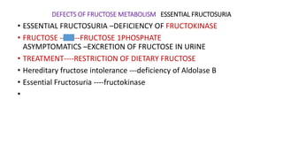 DEFECTS OF FRUCTOSE METABOLISM ESSENTIAL FRUCTOSURIA
• ESSENTIAL FRUCTOSURIA –DEFICIENCY OF FRUCTOKINASE
• FRUCTOSE --------FRUCTOSE 1PHOSPHATE
ASYMPTOMATICS –EXCRETION OF FRUCTOSE IN URINE
• TREATMENT----RESTRICTION OF DIETARY FRUCTOSE
• Hereditary fructose intolerance ---deficiency of Aldolase B
• Essential Fructosuria ----fructokinase
•
 