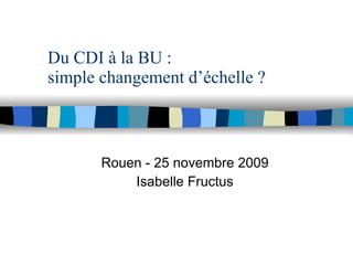 Du CDI à la BU :  simple changement d’échelle ? Rouen - 25 novembre 2009 Isabelle Fructus 
