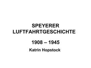 SPEYERER
LUFTFAHRTGESCHICHTE
1908 – 1945
Katrin Hopstock
 