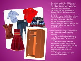 •   Der Lehrer bietet den Schülern an,
    die eigene Garderobe zu schaffen.
    Die Kinder machen den Schrank mit
    den sich öffnenden Flügeln.
•   Die Kinder machen die Regale im
    Schrank (kleben die Papiertaschen
    (min 2))
•   Die Kinder malen die Kleidung auf den
    kleinen Blätterchen und legen sie in
    die erste Tasche des Schrankes.
•   Auf den einzelnen Blätterchen
    schreiben sie die Titel der Sachen, die
    sie gemalt haben und legen in die
    zweite Tasche.

Der Lehrer kann die folgenden Varianten
   der Arbeit mit der Entwicklung
   anbieten:
1.       Die Schränke eintauschen und
   ins Spiel nach dem Typ “memories”
   spielen;
2.       Man muss davon erzählen,
   welche Kleidung aus dem Schrank
   kann man in die Schule, am Feiertag,
   auf den Spaziergang, auf den
   sportlichen Wettbewerb usw.
   anziehen
3.       Das Spiel "errate, was ich in
   meinem Schrank habe»
 