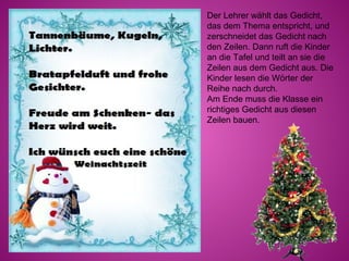 Der Lehrer wählt das Gedicht,
das dem Thema entspricht, und
zerschneidet das Gedicht nach
den Zeilen. Dann ruft die Kinder
an die Tafel und teilt an sie die
Zeilen aus dem Gedicht aus. Die
Kinder lesen die Wörter der
Reihe nach durch.
Am Ende muss die Klasse ein
richtiges Gedicht aus diesen
Zeilen bauen.
 