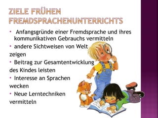   Anfangsgründe einer Fremdsprache und ihres
  kommunikativen Gebrauchs vermitteln
 andere Sichtweisen von Welt

zeigen
 Beitrag zur Gesamtentwicklung

des Kindes leisten
 Interesse an Sprachen

wecken
 Neue Lerntechniken

vermitteln
 