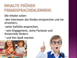 Die Inhalte sollen
den Interessen des Kindes entsprechen und sie
erweitern,
seine Gefühle ansprechen,
 sein Engagement, seine Fantasie und
Kreativität fördern
 und ihm Spaß machen
 