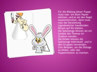 Für die Bildung dieser Puppe
muss man ein Blatt Papier
nehmen, und es als den Kegel
zusammenrollen, dann muss
man die Darstellung
irgendwelcher handelnden
Person auf ihn kleben.
Die Spielzeuge können als ein
Symbol des Themas im
Studium werden.
Die Kinder können die
Spielzeuge individuell und in
den Gruppen verwenden.
Zum Beispiel, um die Dialoge
zu bilden, oder das
Puppentheater zu machen.
 