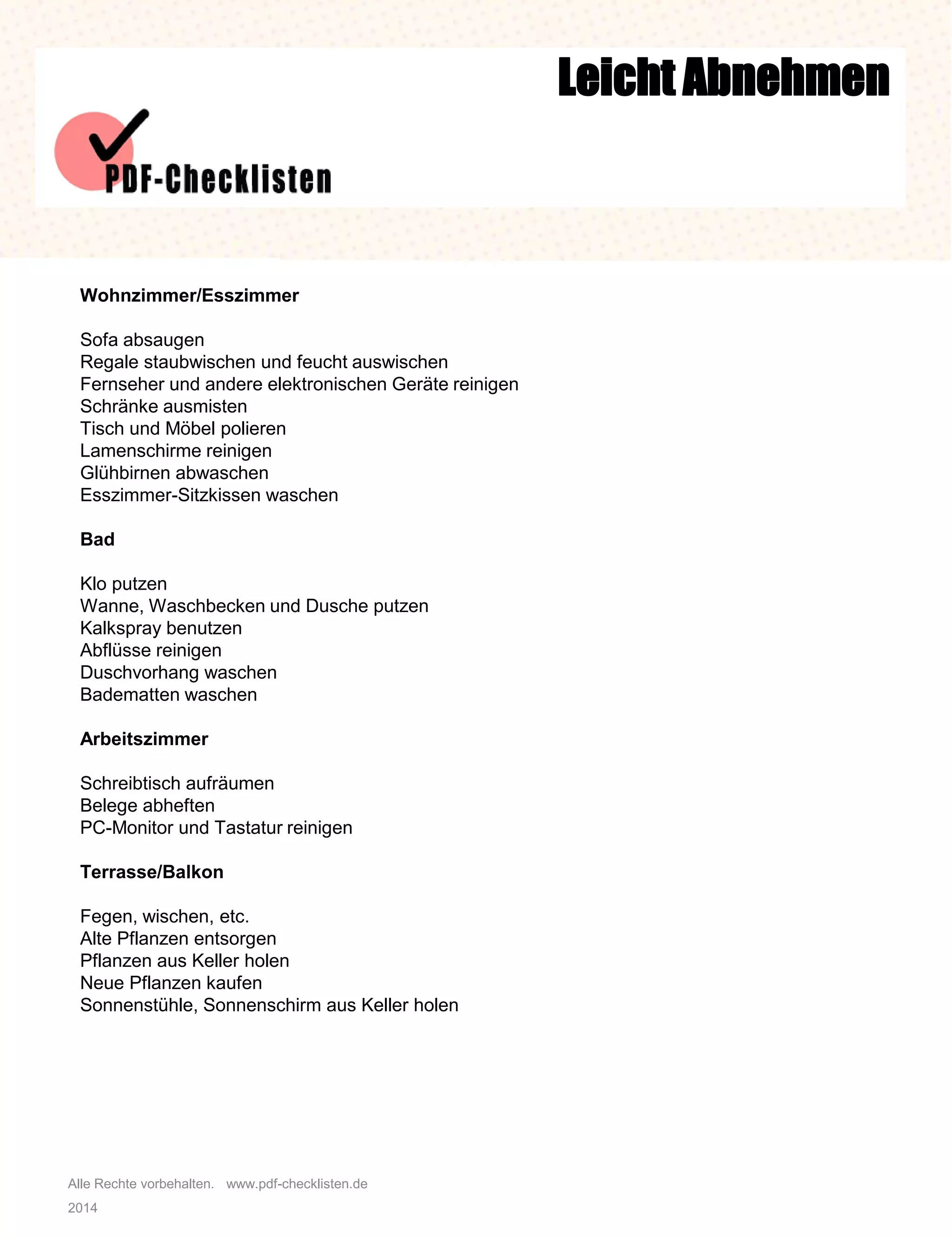 Alle Rechte vorbehalten. www.pdf-checklisten.de
2014
Leicht Abnehmen
Wohnzimmer/Esszimmer
Sofa absaugen
Regale staubwischen und feucht auswischen
Fernseher und andere elektronischen Geräte reinigen
Schränke ausmisten
Tisch und Möbel polieren
Lamenschirme reinigen
Glühbirnen abwaschen
Esszimmer-Sitzkissen waschen
Bad
Klo putzen
Wanne, Waschbecken und Dusche putzen
Kalkspray benutzen
Abflüsse reinigen
Duschvorhang waschen
Badematten waschen
Arbeitszimmer
Schreibtisch aufräumen
Belege abheften
PC-Monitor und Tastatur reinigen
Terrasse/Balkon
Fegen, wischen, etc.
Alte Pflanzen entsorgen
Pflanzen aus Keller holen
Neue Pflanzen kaufen
Sonnenstühle, Sonnenschirm aus Keller holen
 