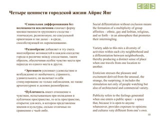 Четыре ценности городской жизни   Айрис Янг Социальная дифференциация без возможности исключения  означает форму множественности группового сходства – этническую, религиозную, по сексуальной ориентации и так далее – в среде, способствующей их перемешиванию. Разнообразие  добавляет в эту смесь многообразие активностей в каждом соседстве города и различие между соседствами, таким образом, обеспечивая особое чувство места при переезде из одного места в другое. Эротицизм  усиливает удовольствие и возбуждение от необычного, странного, удивительного, он включает в себя стимулирование не только наблюдения, но также архитектурное и деловое разнообразие. Публичность  имеет отношение к чувствам, испытываемым при вхождении в публичное пространство, то есть пространство, открытое для всех, в котором представлены мнения и культуры, сильно отличные по сравнению с чьей-либо. Social differentiation without exclusion means the formation of a multiplicity of group affinities – ethnic, gay and lesbian, religious, and so forth – in an atmosphere that promotes their intermingling. Variety adds to this mix a diversity of activities within each city neighborhood and a differentiation between neighborhoods, thereby producing a distinct sense of place when one travels from one location to another. Eroticism stresses the pleasure and excitement derived from the unusual, the strange, the surprising; it includes the stimulation not only of people watching but also of architectural and commercial variety. Publicity refers to the feelings generated when one enters a public space – a space that, because it is open to anyone whatsoever, provides exposure to opinions and cultures very different from one’s own. 
