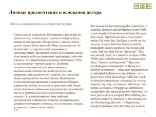 Личные предпочтения и основания автора Смысл опыта удивления, беспорядка и различий не просто в том, чтобы научить кого-то терпеть боль, которую они наносят. Открытость к такому опыту делает жизнь более веселой. Мир, построенный  на безопасности, порожденной знакомым и предсказуемым, заставляет людей испытывать скуку, чувствовать себя застрявшими, чувствовать, что они сдались. Это напоминает спальные пригороды 1950-х, где попросту «нечего делать». Поэтому психологическим последствием жизни в вычищенном сообществе является не только смирение или усилия по его защите, но и желание более интересной и полной жизни. Недостаток стимулирования приводит к жажде разнообразия, удивления, тайны, волнения и приключений. Такие люди обладают амбициями вырваться из спокойного места, в которое они или их родители однажды попали. Но удовлетворение этих амбиций предполагает открытость ко всему неожиданному, дезориентирующему, новому, что, возможно, пугает, но вместе с этим и захватывает. The reason for incorporating the experience of surprise, disorder, and difference in one’s life is not simply to learn how to tolerate the pain they cause. Openness to these experiences makes life more fun. Building a world on the security derived from the familiar and the predictable causes people to feel bored, feel stuck, feel that they haven “given up”. This, one should recall, is a standard critique of the 1950s-style suburban bedroom communities: there, “there is nothing to do.” Thus one psychological consequence of living in a purified community – other than resignation or a redoubled dedication to its defense – is a desire for a more interesting, fuller life. Lack of stimulation produces a longing for variety, surprise, mystery, excitement, adventure. For people so moved, it triggers an ambition to escape from the secure place to which they (or their parents) have escaped. But fulfilling this ambition requires openness to the unexpected, the disorienting, the new – a frightening prospect, perhaps, but a thrilling one as well. 1 2 1 Жизнь в вычищенном сообществе скучна 