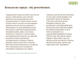 Безвластие города  - city powerlessness Американские города не имеют достаточно власти, чтобы решать свои текущие проблемы или контролировать свое будущее развитие. Города имеют только столько власти, сколько им делегировали правительства штатов (государства), и традиционно эта делегированная власть была строго ограничена юридическими интерпретациями. Даже если города действуют в точности в соответствии с делегированной им властью, их действия все равно остаются предметом государственного контроля. Каждое решение города может быть отменено противоположным решением государства, что в законодательстве называется « preemption » (приоритетное право).  American cities do not have the power to solve their current problems or to control their future development. Cities have only those powers delegated to them by state governments, and traditionally these powers have been rigorously limited by judicial interpretation. Even if cities act pursuant to an unquestionable delegation of power from the state, their actions remain subject to state control. Any city decision can be reversed by a contrary decision by the state, a process the legal system calls “preemption”. City powerlessness. The current Legal Status of Cities 17 