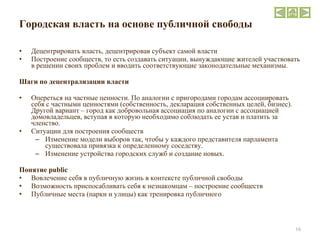Городская власть на основе публичной свободы Децентрировать власть, децентрировав субъект самой власти Построение сообществ, то есть создавать ситуации, вынуждающие жителей участвовать в решении своих проблем и вводить соответствующие законодательные механизмы. Шаги по децентрализации власти Опереться на частные ценности. По аналогии с пригородами городам ассоциировать себя с частными ценностями (собственность, декларация собственных целей, бизнес). Другой вариант – город как добровольная ассоциация по аналогии с ассоциацией домовладельцев, вступая в которую необходимо соблюдать ее устав и платить за членство. Ситуации для построения сообществ Изменение модели выборов так, чтобы у каждого представителя парламента существовала привязка к определенному соседству. Изменение устройства городских служб и создание новых.   Понятие  public  Вовлечение себя в публичную жизнь в контексте публичной свободы Возможность приспосабливать себя к незнакомцам – построение сообществ Публичные места (парки и улицы) как тренировка публичного 
