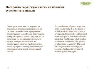 Построить городскую власть на понятии суверенитета нельзя Децентрализация власти, в сущности, возможна в пределах независимости от государственной власти, суверенного политического тела. Но если два суверена окажутся в рамках одного государства, то получится то, что называют  империей внутри империи , величайшей из политических ошибок. Необходимость одного суверена стала фундаментальной предпосылкой западной политической мысли. Decentralization of power to such an entity would make it, to the extent of its independence from state power, a sovereign political body. But to permit two sovereigns to function within the same state would create what is called an  imperum in imperio , “the greatest of all political solecisms.” The need for a single unified sovereign has become a fundamental premise of Western political thought. 55 