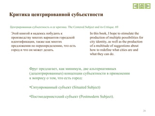 Критика   центрированной субъектности Этой книгой я надеюсь побудить к производству многих вариантов городской идентификации, также как многих предложения по переопределению, что есть город и что он может делать.  Фруг предлагает, как минимум, две альтернативных (децентрированных) концепции субъектности в применении к вопросу о том, что есть город: Ситуированный субъект  (Situated Subject)  Постмодернистский субъект ( Postmodern Subject ).  In this book, I hope to stimulate the production of multiple possibilities for city identity, as well as the production of a multitude of suggestions about how to redefine what cities are and what they can do. Центрированная субъектность и ее критика.  The Centered Subject and its Critique. 69 