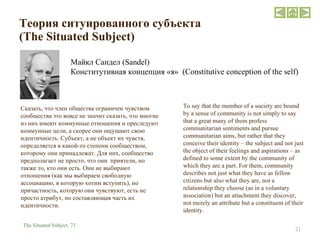 Теория ситуированного субъекта   ( The Situated Subject ) Майкл Сандел ( Sandel )   Конститутивная концепция  « я »  (Constitutive conception of the self) To say that the member of a society are bound by a sense of community is not simply to say that a great many of them profess communitarian sentiments and pursue communitarian aims, but rather that they conceive their identity – the subject and not just the object of their feelings and aspirations – as defined to some extent by the community of which they are a part. For them, community describes not just what they have as fellow citizens but also what they are, not a relationship they choose (as in a voluntary association) but an attachment they discover, not merely an attribute but a constituent of their identity. The Situated Subject,  73 Сказать, что член общества ограничен чувством сообщества это вовсе не значит сказать, что многие из них имеют коммунные отношения и преследуют коммунные цели, а скорее они ощущают свою идентичность. Субъект, а не объект их чувств, определяется в какой-то степени сообществом, которому они принадлежат. Для них, сообщество предполагает не просто, что они  приятели, но также то, кто они есть. Они не выбирают отношения (как мы выбираем свободную ассоциацию, в которую хотим вступить), но причастность, которую они чувствуют, есть не просто атрибут, но составляющая часть их идентичности.  