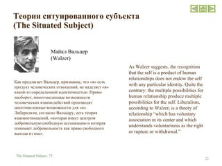 Теория ситуированного субъекта   ( The Situated Subject ) Майкл Вальцер  ( Walzer ) As Walzer suggests, the recognition that the self is a product of human relationships does not endow the self with any particular identity. Quite the contrary: the multiple possibilities for human relationship produce multiple possibilities for the self. Liberalism, according to Walzer, is a theory of relationship “which has voluntary association in its center and which understands voluntariness as the right or rupture or withdrawal.”  The Situated Subject,  73 Как предлагает Вальцер, признание, что «я» есть продукт человеческих отношений, не наделяет «я» какой-то определенной идентичностью. Прямо наоборот, многочисленные возможности человеческих взаимодействий производят многочисленные возможности для «я». Либерализм, согласно Вальцеру, есть теория взаимоотношений, «которая имеет центром добровольную свободную ассоциацию и которая понимает добровольность как право свободного выхода из нее».  