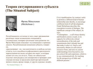 Теория ситуированного субъекта   ( The Situated Subject ) Фрэнк Михельман  ( Michelman  ) Civic republicanism, by contrast, seeks to promote a different kind of human relationship and, thereby, to encourage a different kind of self-development. Frank Michelman describes this conception in terms of dialogue. The republican concept of the subject, he says, “ Contemplates… a self whose identity and freedom consist, in part, in its capacity for reflexively critical reconsideration of the ends and commitments that it already has and that make it who is it. Such a self necessarily obtains its self-critical resources from, and tests its current understandings from beyond its own pre-critical life and experience, which is to say communicatively, by reaching for the perspectives of other and different persons.” The Situated Subject,  74 Республиканизм, в отличие от него, ищет продвижения различных типов человеческих отношений и, следовательно, поощряет различные типы развития «я». Фрэнк Михельман описывает эту концепцию в терминах диалога. Республиканская концепция субъекта, говорит он,  «рассматривает  «я», чья идентичность и свобода состоит, отчасти, в его способности рефлексивного критического переосознания взглядов, которые оно имеет, и которые делают его тем, кто он есть. Такое «я» обязательно получает свои ресурсы для самокритики и проверяет свои текущие взгляды за пределами своей пре-критической жизни и опыта, проще говоря, от других и разных людей». 