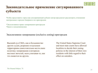 Законодательное применение ситуированного субъекта  The United States Supreme Court and most state courts have allowed localities to decide their zoning policies in the interest of their own residents with little regard to their effect on outsiders. The Situated Subject,  74 Высший суд США, как и большинство других судов, разрешил отдельным территориям самостоятельно вести свою политику зонирования в интересах местных жителей, мало учитывая то, как это скажется на других. Чтобы представить город как ситуированный субъект автор предлагает рассмотреть отношения центральных городов Америки и их пригородов: Эксклюзивное право зонирования пригородов Закон о кондоминиумах Эксклюзивное зонирование ( exclusive zoning ) пригородов 