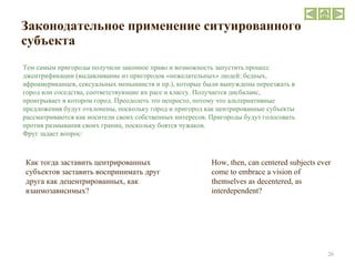 Законодательное применение ситуированного субъекта  How, then, can centered subjects ever come to embrace a vision of themselves as decentered, as interdependent? Тем самым пригороды получили законное право и возможность запустить процесс джентрификации (выдавливание из пригородов «нежелательных» людей: бедных, афроамериканцев, сексуальных меньшинств и пр.), которые были вынуждены переезжать в город или соседства, соответствующие их расе и классу. Получается дисбаланс, проигрывает в котором город. Преодолеть это непросто, потому что альтернативные предложения будут отклонены, поскольку город и пригород как центрированные субъекты рассматриваются как носители своих собственных интересов. Пригороды будут голосовать против размывания своих границ, поскольку боятся чужаков.  Фруг задает вопрос : Как тогда заставить центрированных субъектов заставить воспринимать друг друга как децентрированных, как взаимозависимых? 