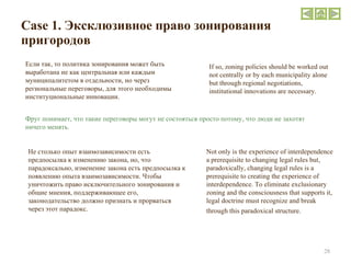Case  1. Эксклюзивное право зонирования пригородов If so, zoning policies should be worked out not centrally or by each municipality alone but through regional negotiations, institutional innovations are necessary. Если так, то политика зонирования может быть выработана не как центральная или каждым муниципалитетом в отдельности, но через региональные переговоры, для этого необходимы институциональные инновации. Фруг понимает, что такие переговоры могут не состояться просто потому, что люди не захотят ничего менять. Not only is the experience of interdependence a prerequisite to changing legal rules but, paradoxically, changing legal rules is a prerequisite to creating the experience of interdependence. To eliminate exclusionary zoning and the consciousness that supports it, legal doctrine must recognize and break through this paradoxical structure.    Не столько опыт взаимозависимости есть предпосылка к изменению закона, но, что парадоксально, изменение закона есть предпосылка к появлению опыта взаимозависимости. Чтобы уничтожить право исключительного зонирования и общие мнения, поддерживающее его,  законодательство должно признать и прорваться через этот парадокс. 