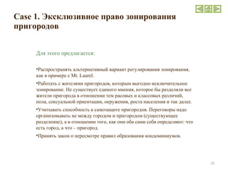 Case  1. Эксклюзивное право зонирования пригородов Для этого предлагается:  Распространять альтернативный вариант регулирования зонирования, как в примере с  Mt .  Laurel . Работать с жителями пригородов, которым выгодно исключительное зонирование. Не существует единого мнения, которое бы разделяли все жители пригорода в отношении тем расовых и классовых различий, пола, сексуальной ориентации, окружения, роста населения и так далее. Учитывать способность к самозащите пригородов. Переговоры надо организовывать не между городом и пригородом (существующее разделение), а в отношении того, как они оба сами себя определяют: что есть город, а что – пригород. Принять закон о пересмотре правил образования кондоминиумов . 