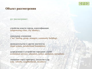 Объект рассмотрения Фруг рассматривает:  устройство власти города, идентификация ( empowering cities, city identity ),  социальные отношения   (“we”-feeling, group, strangers, community building) ,  законодательство и другие институты   (legal system, jurisdictional boundaries) , распределение и устройство городских служб (communal services :  education, police, sanitation, recreation) , отношения город-пригород, соседства и др. ( city, suburbs, neighborhoods, localities ) современных крупных городов США ( Boston ,  Chicago ,  San Francisco  и др.) 