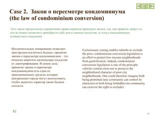 Case 2.  Закон о пересмотре кондоминиума (the law of condominium conversion) Этот закон предполагает ограничение права перевода арендного жилья, где, как правило, живут те, кто не может позволить приобрести себе дом в данном соседстве, в статус кондоминиума (совместного владения).  Исключительное зонирование позволяет пригородам исключать бедных, принятие закона о пересмотре кондоминиумов – это попытка защитить малоимущие соседства от джентрификации. В самом деле, принятие закона о пересмотре кондоминиумов есть один из принципиальных средств, которые центральные города могут использовать, чтобы защитить характер своих бедных соседств. Exclusionary zoning enables suburbs to exclude the poor; condominium conversion legislation is an effort to protect low-income neighborhoods from gentrification. Indeed, condominium conversion legislation is one of the principle vehicles central cities use to preserve the neighborhood character of poor city neighborhoods. One could therefore imagine both being permitted (any community can control its character) or both being forbidden (no community can exercise the right to exclude).  81 
