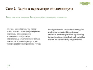 Case 2.  Закон о пересмотре кондоминиума Такого рода меры, по мнению Фруга, должны запустить процесс переговоров Местное законодательство также может перевести эти конфликтующие инстинкты по включению и исключению в переговоры, обеспеченные вовлечением не только каждого отдельного пригорода, но также и соседств центрального города.  Local government law could also bring the conflicting instincts of inclusion and exclusion into the negotiations by ensuring the participations not only of each individual suburb, but of central city neighborhoods. 83 