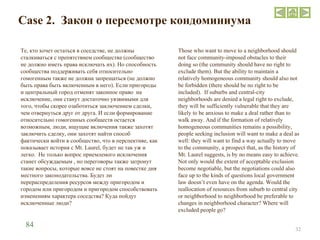 Case 2.  Закон о пересмотре кондоминиума Те, кто хочет остаться в соседстве, не должны сталкиваться с препятствием сообщества (сообщество не должно иметь права исключать их). Но способность сообщества поддерживать себя относительно гомогенным также не должна запрещаться (не должно быть права быть включенным в него). Если пригороды и центральный город отменят законное право  на исключение, они станут достаточно уязвимыми для того, чтобы скорее озаботиться заключением сделки, чем отвернуться друг от друга. И если формирование относительно гомогенных сообществ остается возможным, люди, ищущие включения также захотят заключить сделку, они захотят найти способ фактически войти в сообщество, что в перспективе, как показывает история с  Mt .  Laurel , будет не так уж и легко.  Не только вопрос приемлемого исключения станет обсуждаемым , но переговоры также затронут такие вопросы, которые вовсе не стоят на повестке дня местного законодательства. Будет ли перераспределения ресурсов между пригородом и городом или пригородом и пригородом способствовать изменениям характера соседства? Куда пойдут исключенные люди ? Those who want to move to a neighborhood should not face community-imposed obstacles to their doing so (the community should have no right to exclude them). But the ability to maintain a relatively homogeneous community should also not be forbidden (there should be no right to be included).  If suburbs and central-city neighborhoods are denied a legal right to exclude, they will be sufficiently vulnerable that they are likely to be anxious to make a deal rather than to walk away. And if the formation of relatively homogeneous communities remains a possibility, people seeking inclusion will want to make a deal as well: they will want to find a way actually to move to the community, a prospect that, as the history of Mt. Laurel suggests, is by no means easy to achieve. Not only would the extent of acceptable exclusion become negotiable, but the negotiations could also face up to the kinds of questions local government law doesn’t even have on the agenda. Would the reallocation of resources from suburb to central city or neighborhood to neighborhood be preferable to changes in neighborhood character? Where will excluded people go ?  84 