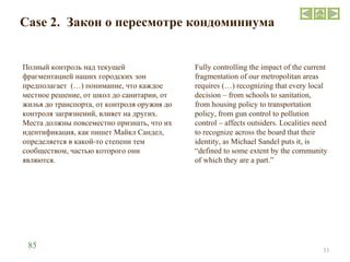 Case 2.  Закон о пересмотре кондоминиума Полный контроль над текущей фрагментацией наших городских зон предполагает  (…) понимание, что каждое местное решение, от школ до санитарии, от жилья до транспорта, от контроля оружия до контроля загрязнений, влияет на других. Места должны повсеместно признать, что их идентификация, как пишет Майкл Сандел, определяется в какой-то степени тем сообществом, частью которого они являются. Fully controlling the impact of the current fragmentation of our metropolitan areas requires (…) recognizing that every local decision – from schools to sanitation, from housing policy to transportation policy, from gun control to pollution control – affects outsiders. Localities need to recognize across the board that their identity, as Michael Sandel puts it, is “defined to some extent by the community of which they are a part.” 85 
