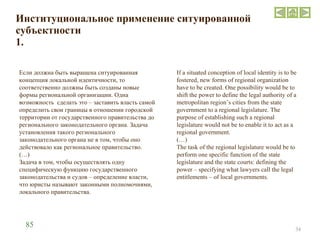 Институциональное применение ситуированной субъектности 1. Если должна быть выращена ситуированная концепция локальной идентичности, то соответственно должны быть созданы новые формы региональной организации. Одна возможность  сделать это –   заставить власть самой определить свои границы в отношении городской территории от государственного правительства до регионального законодательного органа. Задача установления такого регионального законодательного органа не в том, чтобы оно действовало как региональное правительство.  (…) Задача в том, чтобы осуществлять одну специфическую функцию государственного законодательства и судов – определение власти, что юристы называют законными полномочиями, локального правительства.  If a situated conception of local identity is to be fostered, new forms of regional organization have to be created. One possibility would be to shift the power to define the legal authority of a metropolitan region’s cities from the state government to a regional legislature. The purpose of establishing such a regional legislature would not be to enable it to act as a regional government.  (…) The task of the regional legislature would be to perform one specific function of the state legislature and the state courts: defining the power – specifying what lawyers call the legal entitlements – of local governments.  85 