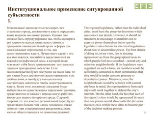 Институциональное применение ситуированной субъектности 1. Региональное законодательство скорее, чем отдельные города, должно иметь власть определять какие вопросы оно может решать. Однако оно должно быть структурировано так, чтобы поощрять его членов не использовать власть самим, а превратить законодательный орган  в форум для межлокальных переговоров о том, как децентрализовать власть. Лучше всего сделать это, как мне кажется, это выбрать представителей от каждой географической зоны, к которой люди чувствуют себя более привязанными: центральные города и пригородные соседства. Если законодательство будет построено на такой базе, то его члены будут достаточно сильно привязаны к их сообществам, и они будут находиться под достаточным давлением, чтобы децентрализовать власть. Более того, поскольку соседства будут выбираться по существующим городским границам, представители от каждого города смогут работать вместе для защиты интересов города. С другой стороны, то, что каждые региональный город будет представлен больше чем одним человеком, также позволит при существующих разделениях, стать частью общего процесса по принятию решений. The regional legislature, rather than the individual cities, must have the power to determine which questions it can decide. However, it should be structured to encourage its members not to exercise power themselves but to turn the legislature into a forum for interlocal negotiations about how to decentralize power. The best chance of doing so, in my view, lies in electing representatives from the geographical areas to which people feel most attached – central-city and suburban neighborhoods. If the legislature were organized on such a basis, its members would be sufficiently connected to their communities that they would be under constant pressure to decentralize power. Moreover, since the neighborhoods would be selected with current city lines in mind, the representatives from each city could work together to defend the city’s interests. On the other hand, the fact that each of the region’s cities would be represented by more than one person would also enable the divisions that now exist within these cities to become part of the decision-making process. 