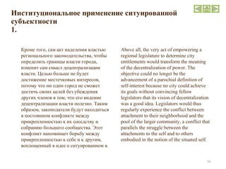 Институциональное применение ситуированной субъектности 1. Кроме того, сам акт наделения властью регионального законодательства, чтобы определить границы власти города, изменит сам смысл децентрализации власти. Целью больше не будет достижение местечковых интересов, потому что ни один город не сможет достичь своих целей без убеждения других членов в том, что его видение децентрализации власти полезно. Таким образом, законодатели будут находиться в постоянном конфликте между прикрепленностью к их соседству и собранию большего сообщества. Этот конфликт напоминает борьбу между прикрепленностью к себе и к другим, воплощенный в идее о ситуированном я.  Above all, the very act of empowering a regional legislature to determine city entitlements would transform the meaning of the decentralization of power. The objective could no longer be the advancement of a parochial definition of self-interest because no city could achieve its goals without convincing fellow legislators that its vision of decentralization was a good idea. Legislators would thus regularly experience the conflict between attachment to their neighborhood and the pool of the larger community, a conflict that parallels the struggle between the attachments to the self and to others embodied in the notion of the situated self.  