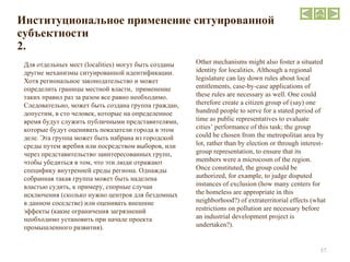 Институциональное применение ситуированной субъектности 2. Для отдельных мест ( localities ) могут быть созданы другие механизмы ситуированной идентификации. Хотя региональное законодательство и может определить границы местной власти,  применение таких правил раз за разом все равно необходимо. Следовательно, может быть создана группа граждан, допустим, в сто человек, которые на определенное время будут служить публичными представителями, которые будут оценивать показатели города в этом деле. Эта группа может быть набрана из городской среды путем жребия или посредством выборов, или через представительство заинтересованных групп, чтобы убедиться в том, что эти люди отражают специфику внутренней среды региона. Однажды собранная такая группа может быть наделена властью судить, к примеру, спорные случаи исключения (сколько нужно центров для бездомных в данном соседстве) или оценивать внешние эффекты (какие ограничения загрязнений необходимо установить при начале проекта промышленного развития). Other mechanisms might also foster a situated identity for localities. Although a regional legislature can lay down rules about local entitlements, case-by-case applications of these rules are necessary as well. One could therefore create a citizen group of (say) one hundred people to serve for a stated period of time as public representatives to evaluate cities’ performance of this task; the group could be chosen from the metropolitan area by lot, rather than by election or through interest-group representation, to ensure that its members were a microcosm of the region. Once constituted, the group could be authorized, for example, to judge disputed instances of exclusion (how many centers for the homeless are appropriate in this neighborhood?) of extraterritorial effects (what restrictions on pollution are necessary before an industrial development project is undertaken?). 