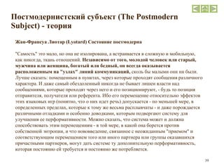 Постмодернистский субъект  (The Postmodern Subject)  - теория Жан-Франсуа Лиотар ( Lyotard ) Состояние постмодерна "Самость" это мало, но она не изолирована, а встраивается в сложную и мобильную, как никогда, ткань отношений.  Независимо от того, молодой человек или старый, мужчина или женщина, богатый или бедный, он всегда оказывается расположенным на "узлах" линий коммуникаций,  сколь бы малыми они ни были. Лучше сказать: помещенным в пунктах, через которые проходят сообщения различного характера. И даже самый обездоленный никогда не бывает лишен власти над сообщениями, которые проходят через него и его позиционируют, - будь то позиция отправителя, получателя или референта. Ибо его перемещение относительно эффектов этих языковых игр (понятно, что о них идет речь) допускается - по меньшей мере, в определенных пределах, которые к тому же весьма расплывчаты - и даже порождается различными отладками и особенно доводками, которым подвергают систему для улучшения ее перформативности. Можно сказать, что система может и должна способствовать этим перемещениям - в той мере, в какой она борется против собственной энтропии, и что нововведение, связанное с неожиданным "приемом" и соответствующим перемещением того или иного партнера или группы оказавшихся причастными партнеров, могут дать системе ту дополнительную перформативность, которая постоянно ей требуется и постоянно же потребляется. 