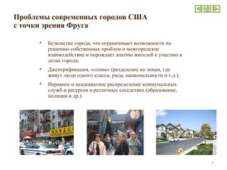 Проблемы современных городов США   с точки зрения Фруга Безвластие города, что ограничивает возможности по решению собственных проблем и межгородское взаимодействие и порождает апатию жителей к участию в делах города; Джентрификация, «стены» (разделение по зонам, где живут люди одного класса, расы, национальности и т.д.); Неравное и неадекватное распределение коммунальных служб и ресурсов в различных соседствах (образование, полиция и др.) 