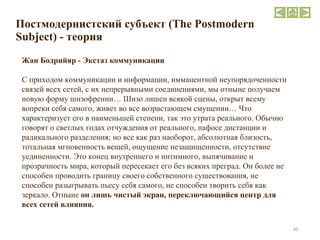 Постмодернистский субъект  (The Postmodern Subject)  - теория Жан Бодрийяр - Экстаз коммуникации С приходом коммуникации и информации, имманентной неупорядоченности связей всех сетей, с их непрерывными соединениями, мы отныне получаем новую форму шизофрении… Шизо лишен всякой сцены, открыт всему вопреки себя самого, живет во все возрастающем смущении… Что характеризует его в наименьшей степени, так это утрата реального. Обычно говорят о светлых годах отчуждения от реального, пафосе дистанции и радикального разделения; но все как раз наоборот, абсолютная близость, тотальная мгновенность вещей, ощущение незащищенности, отсутствие уединенности. Это конец внутреннего и интимного, выпячивание и прозрачность мира, который пересекает его без всяких преград. Он более не способен проводить границу своего собственного существования, не способен разыгрывать пьесу себя самого, не способен творить себя как зеркало. Отныне  он лишь чистый экран, переключающийся центр для всех сетей влияния. 